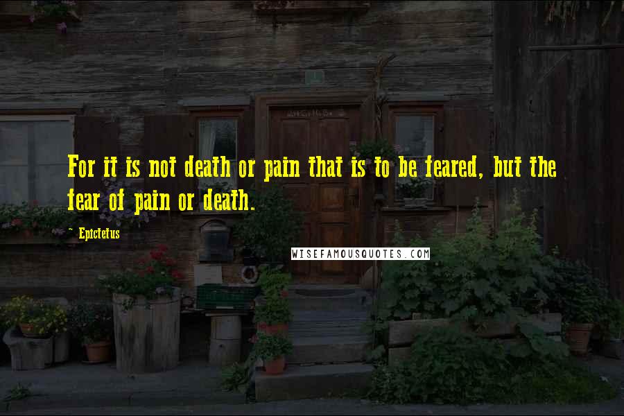 Epictetus Quotes: For it is not death or pain that is to be feared, but the fear of pain or death.
