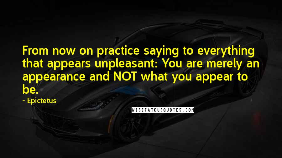 Epictetus Quotes: From now on practice saying to everything that appears unpleasant: You are merely an appearance and NOT what you appear to be.