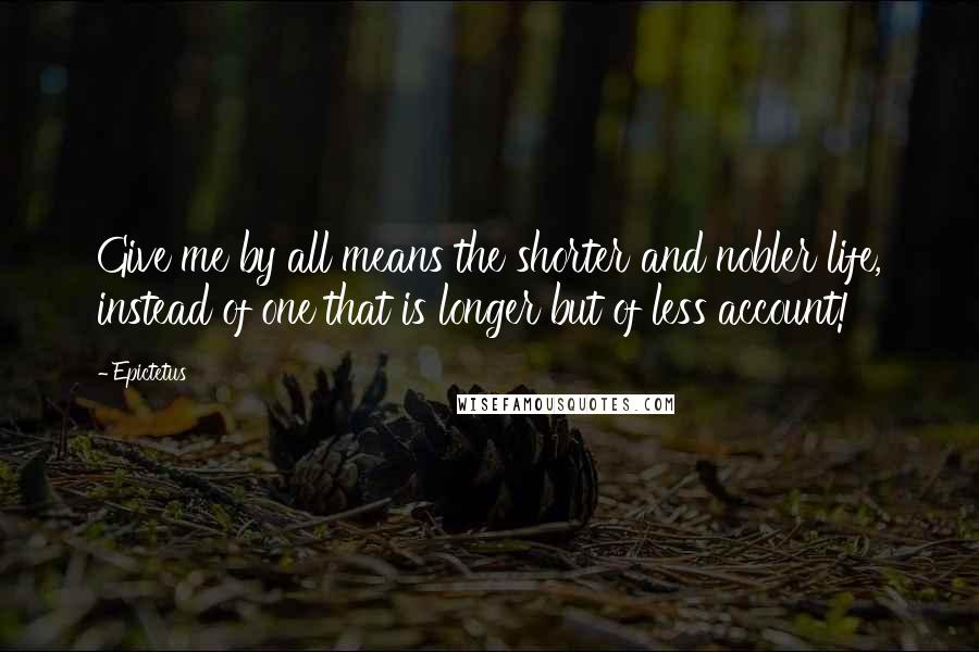 Epictetus Quotes: Give me by all means the shorter and nobler life, instead of one that is longer but of less account!