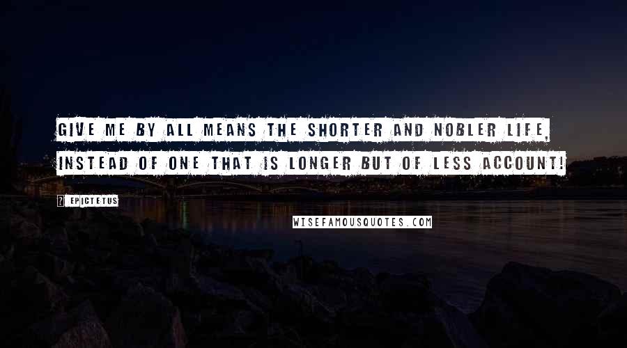 Epictetus Quotes: Give me by all means the shorter and nobler life, instead of one that is longer but of less account!