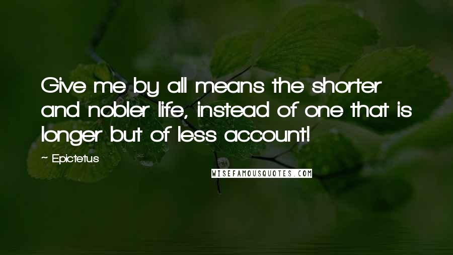 Epictetus Quotes: Give me by all means the shorter and nobler life, instead of one that is longer but of less account!