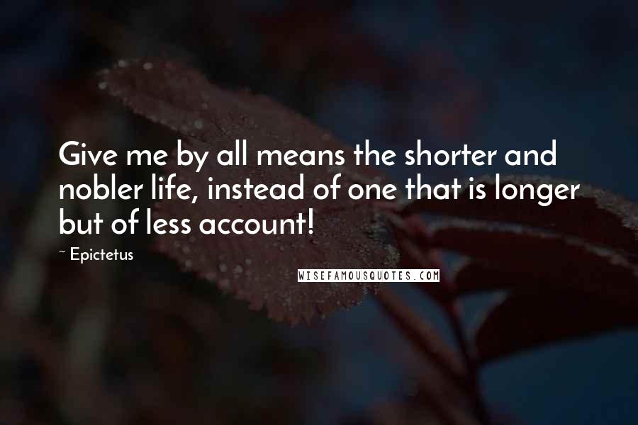 Epictetus Quotes: Give me by all means the shorter and nobler life, instead of one that is longer but of less account!