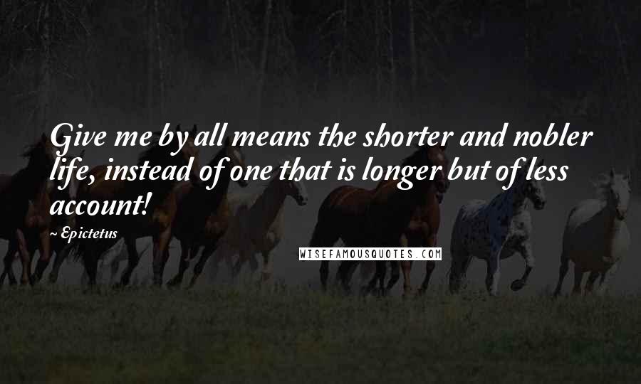 Epictetus Quotes: Give me by all means the shorter and nobler life, instead of one that is longer but of less account!