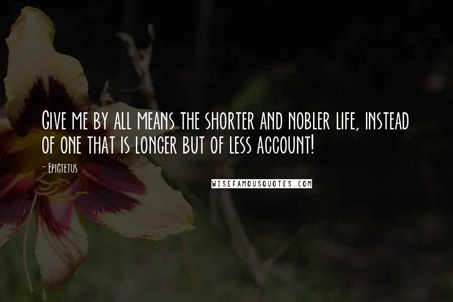 Epictetus Quotes: Give me by all means the shorter and nobler life, instead of one that is longer but of less account!