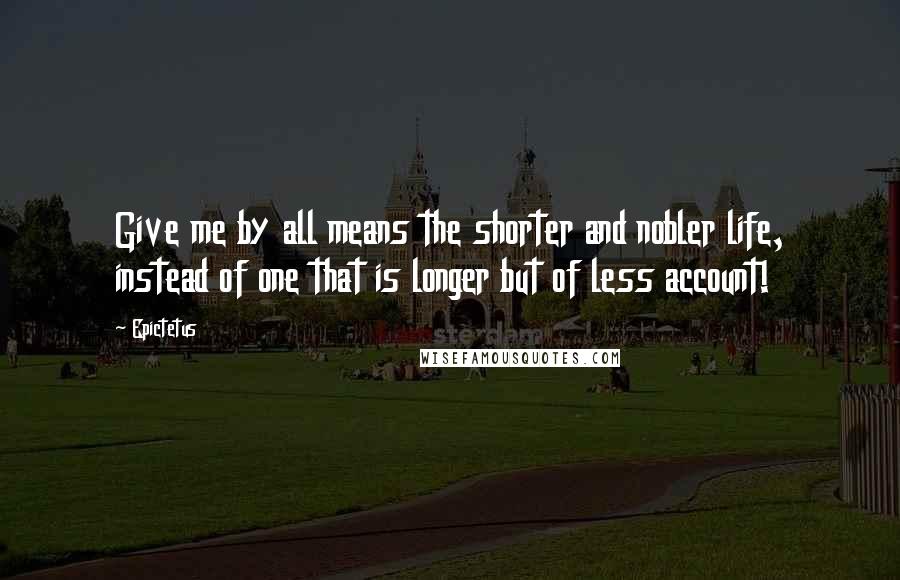 Epictetus Quotes: Give me by all means the shorter and nobler life, instead of one that is longer but of less account!