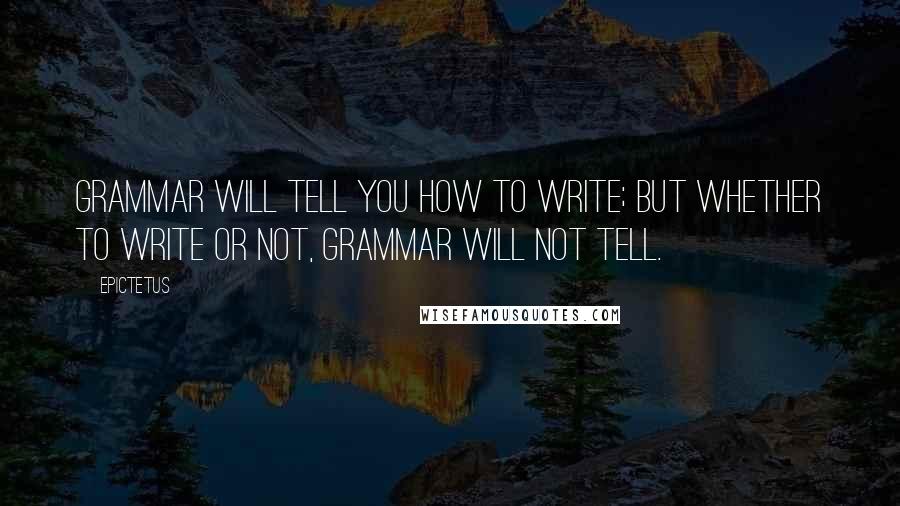 Epictetus Quotes: Grammar will tell you how to write; but whether to write or not, grammar will not tell.