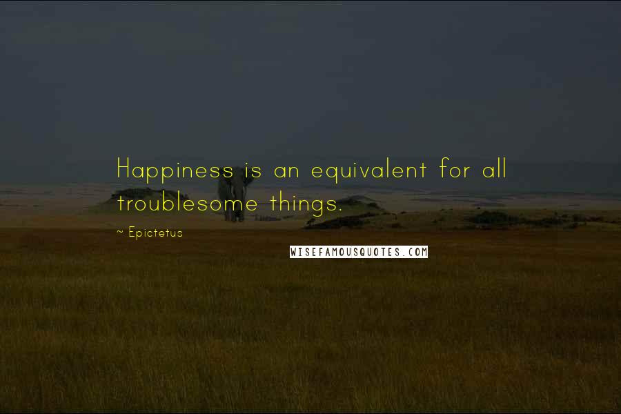 Epictetus Quotes: Happiness is an equivalent for all troublesome things.