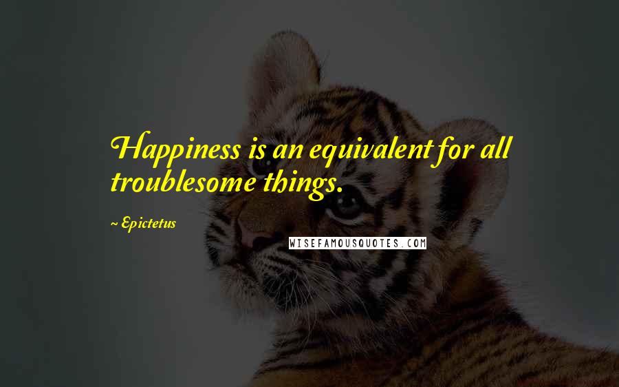 Epictetus Quotes: Happiness is an equivalent for all troublesome things.