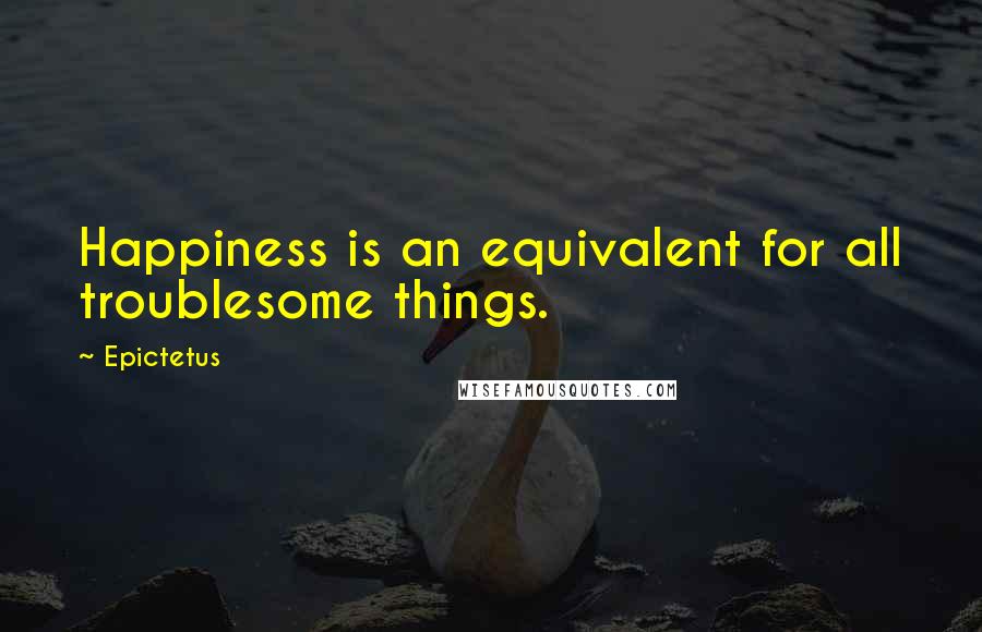 Epictetus Quotes: Happiness is an equivalent for all troublesome things.