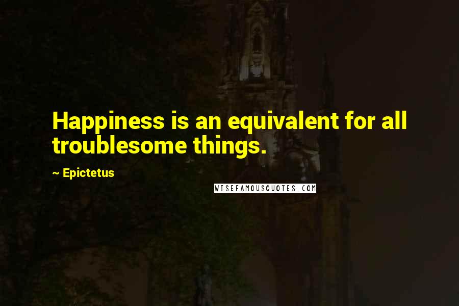 Epictetus Quotes: Happiness is an equivalent for all troublesome things.