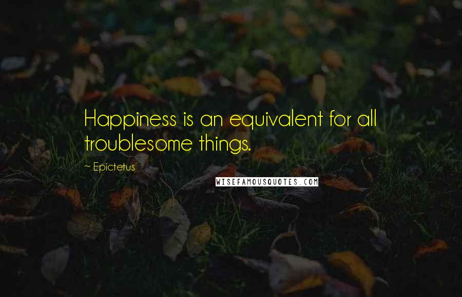 Epictetus Quotes: Happiness is an equivalent for all troublesome things.