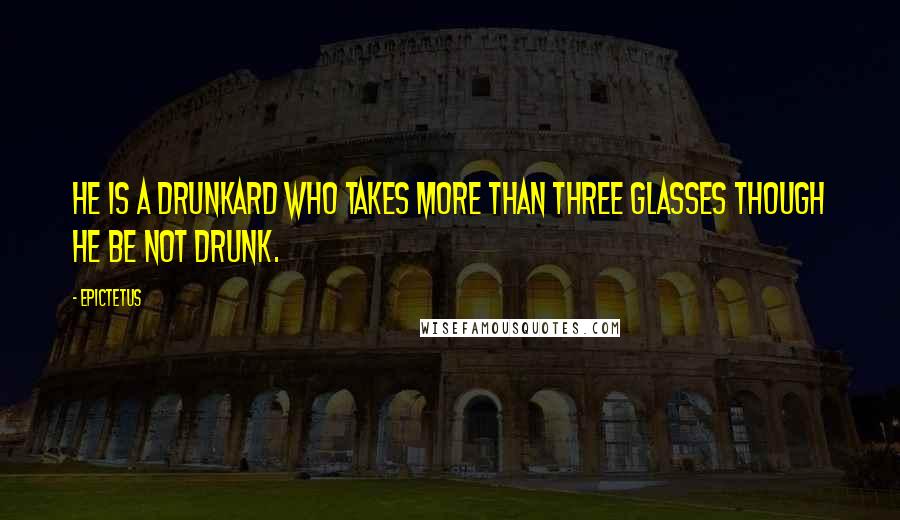 Epictetus Quotes: He is a drunkard who takes more than three glasses though he be not drunk.