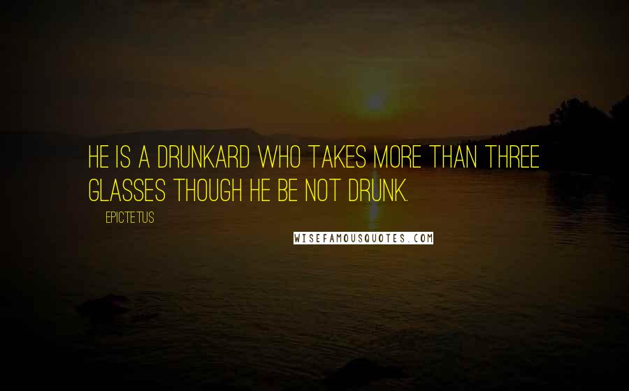 Epictetus Quotes: He is a drunkard who takes more than three glasses though he be not drunk.
