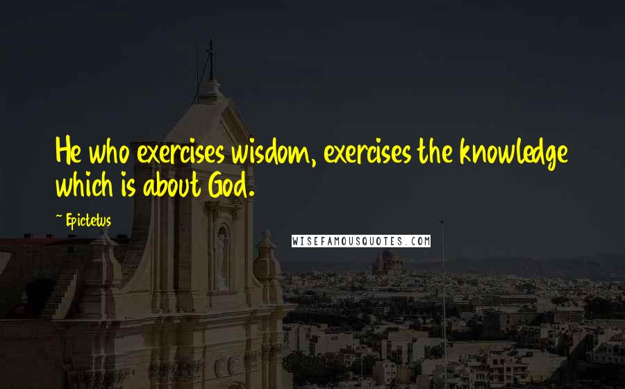 Epictetus Quotes: He who exercises wisdom, exercises the knowledge which is about God.