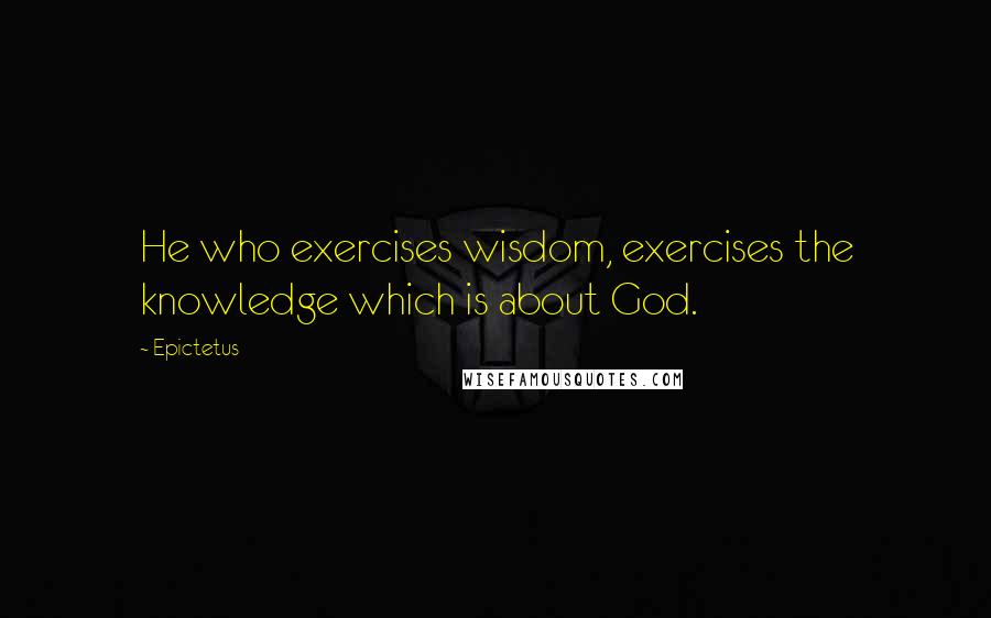 Epictetus Quotes: He who exercises wisdom, exercises the knowledge which is about God.