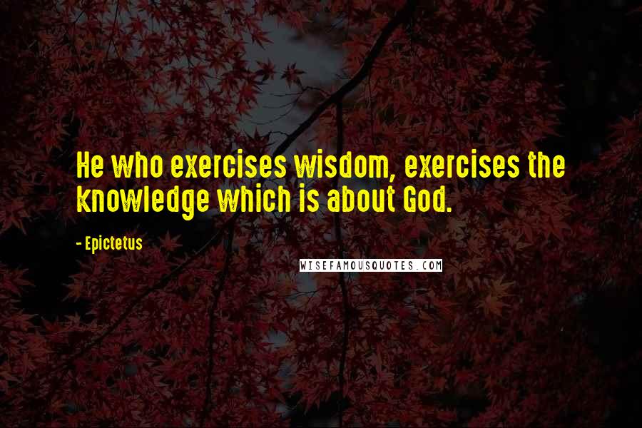 Epictetus Quotes: He who exercises wisdom, exercises the knowledge which is about God.