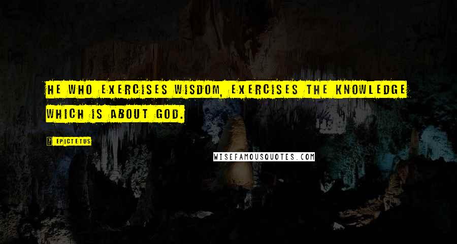 Epictetus Quotes: He who exercises wisdom, exercises the knowledge which is about God.