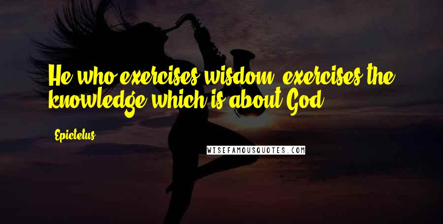 Epictetus Quotes: He who exercises wisdom, exercises the knowledge which is about God.