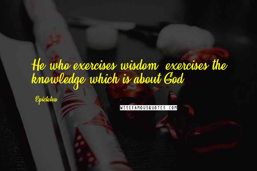 Epictetus Quotes: He who exercises wisdom, exercises the knowledge which is about God.