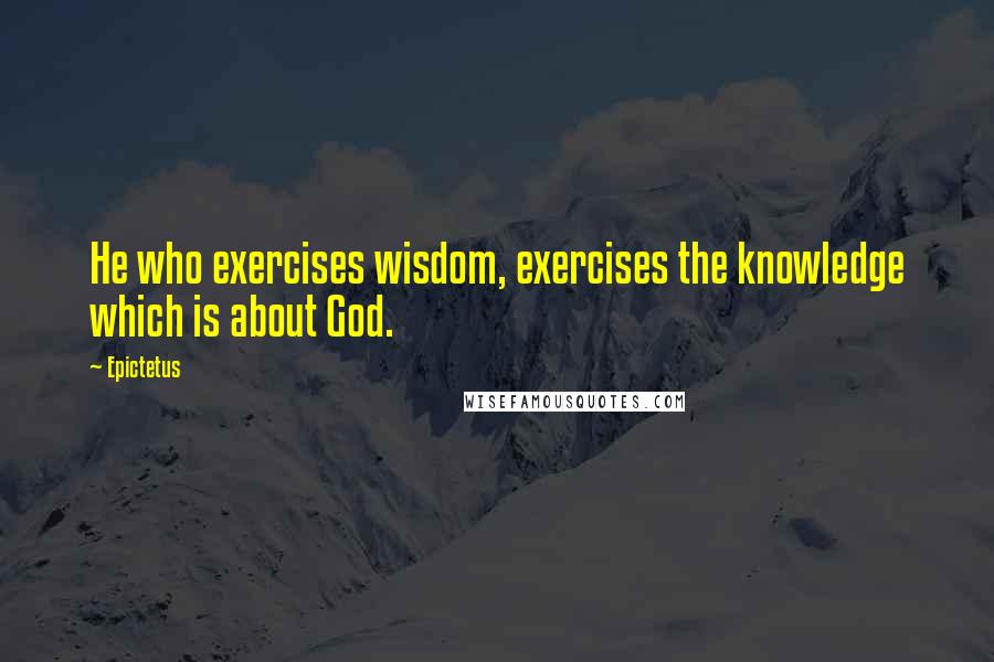 Epictetus Quotes: He who exercises wisdom, exercises the knowledge which is about God.