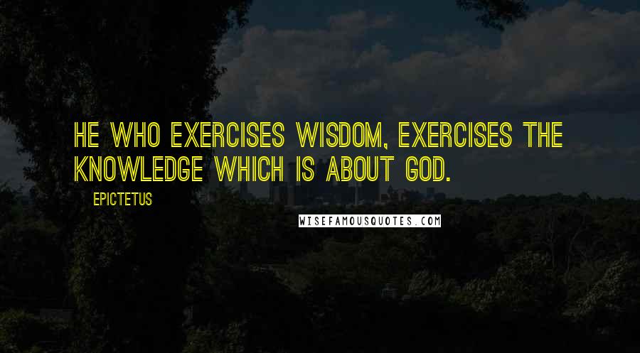 Epictetus Quotes: He who exercises wisdom, exercises the knowledge which is about God.