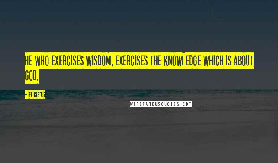 Epictetus Quotes: He who exercises wisdom, exercises the knowledge which is about God.