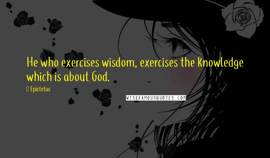 Epictetus Quotes: He who exercises wisdom, exercises the knowledge which is about God.