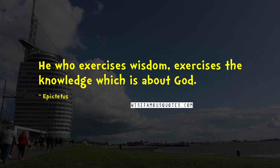 Epictetus Quotes: He who exercises wisdom, exercises the knowledge which is about God.