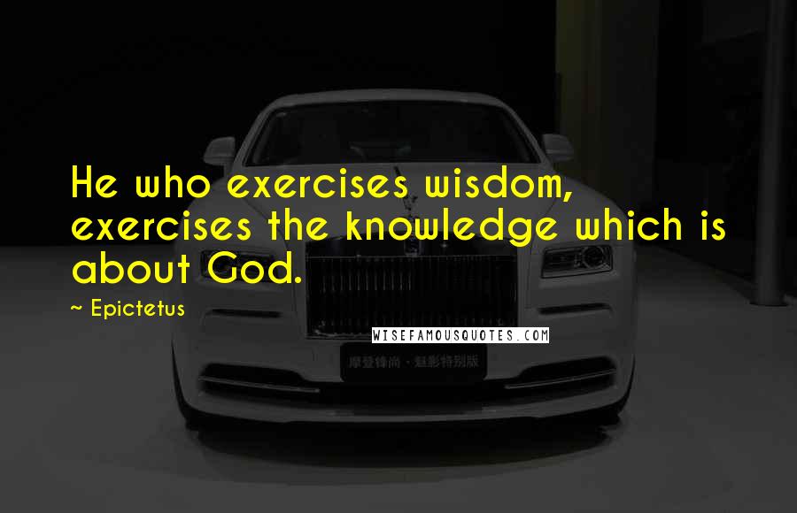 Epictetus Quotes: He who exercises wisdom, exercises the knowledge which is about God.