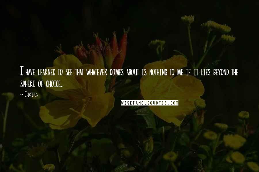 Epictetus Quotes: I have learned to see that whatever comes about is nothing to me if it lies beyond the sphere of choice.