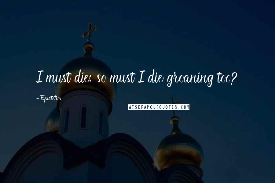 Epictetus Quotes: I must die; so must I die groaning too?