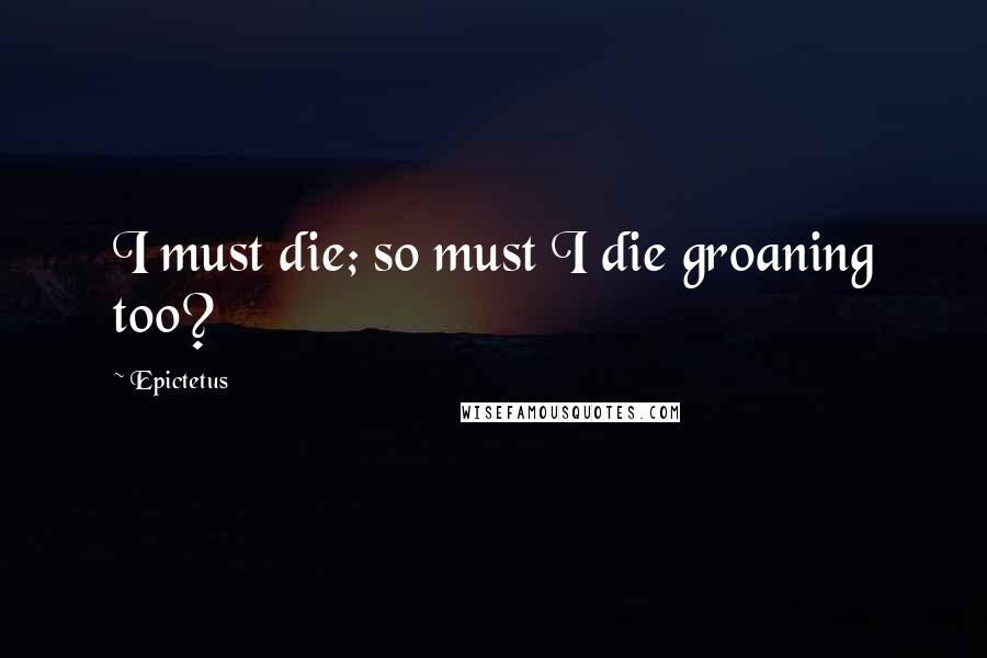 Epictetus Quotes: I must die; so must I die groaning too?