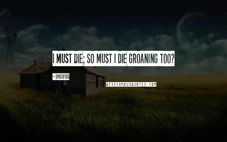 Epictetus Quotes: I must die; so must I die groaning too?