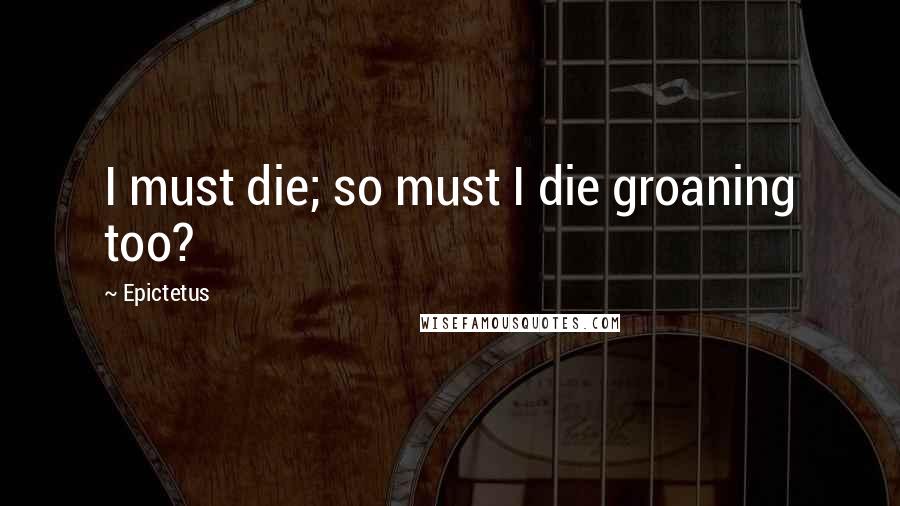 Epictetus Quotes: I must die; so must I die groaning too?