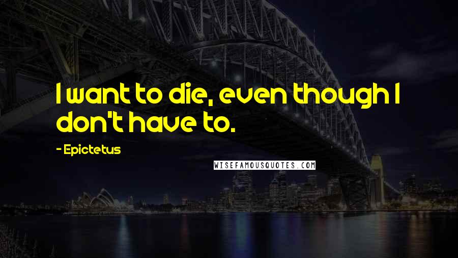 Epictetus Quotes: I want to die, even though I don't have to.