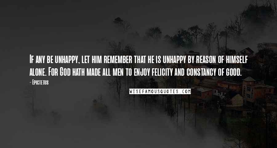 Epictetus Quotes: If any be unhappy, let him remember that he is unhappy by reason of himself alone. For God hath made all men to enjoy felicity and constancy of good.