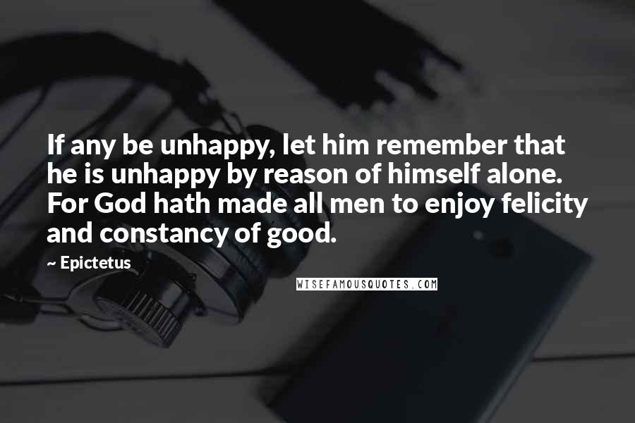 Epictetus Quotes: If any be unhappy, let him remember that he is unhappy by reason of himself alone. For God hath made all men to enjoy felicity and constancy of good.