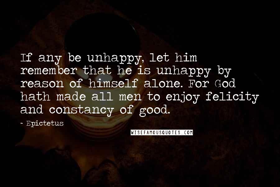 Epictetus Quotes: If any be unhappy, let him remember that he is unhappy by reason of himself alone. For God hath made all men to enjoy felicity and constancy of good.