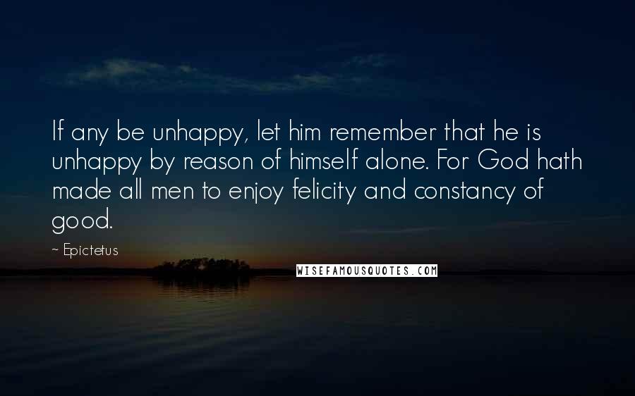 Epictetus Quotes: If any be unhappy, let him remember that he is unhappy by reason of himself alone. For God hath made all men to enjoy felicity and constancy of good.