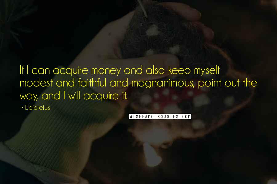 Epictetus Quotes: If I can acquire money and also keep myself modest and faithful and magnanimous, point out the way, and I will acquire it.