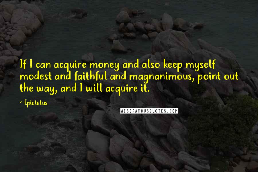 Epictetus Quotes: If I can acquire money and also keep myself modest and faithful and magnanimous, point out the way, and I will acquire it.