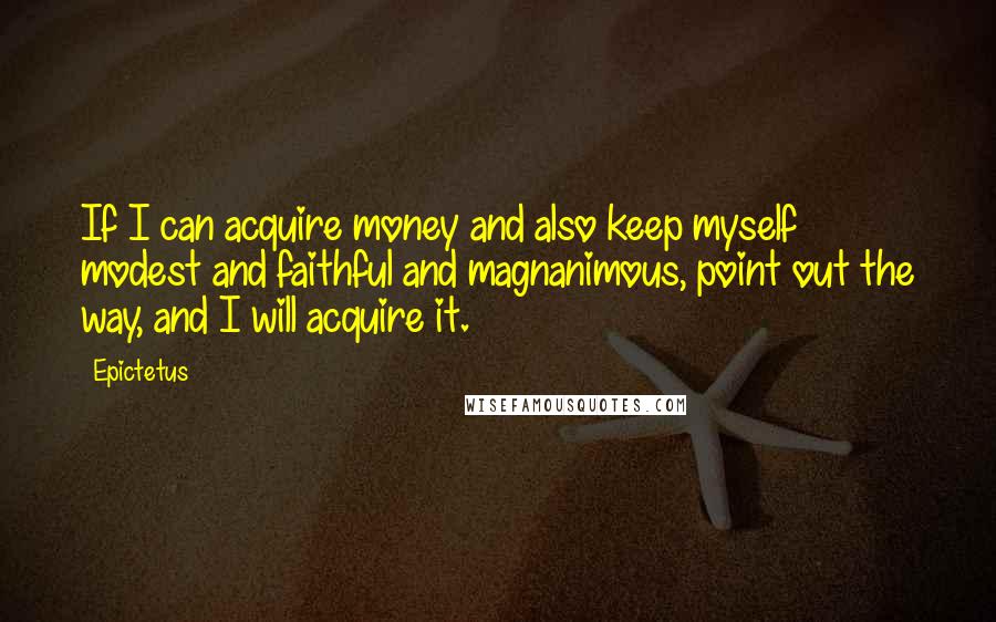 Epictetus Quotes: If I can acquire money and also keep myself modest and faithful and magnanimous, point out the way, and I will acquire it.