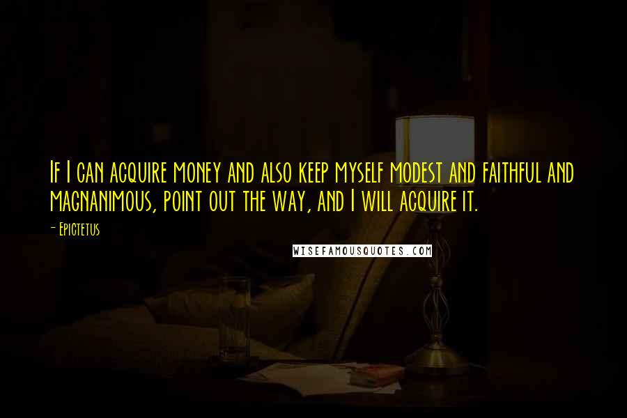 Epictetus Quotes: If I can acquire money and also keep myself modest and faithful and magnanimous, point out the way, and I will acquire it.