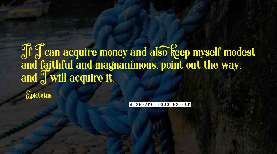 Epictetus Quotes: If I can acquire money and also keep myself modest and faithful and magnanimous, point out the way, and I will acquire it.