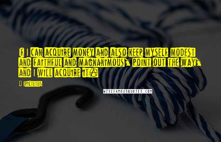 Epictetus Quotes: If I can acquire money and also keep myself modest and faithful and magnanimous, point out the way, and I will acquire it.