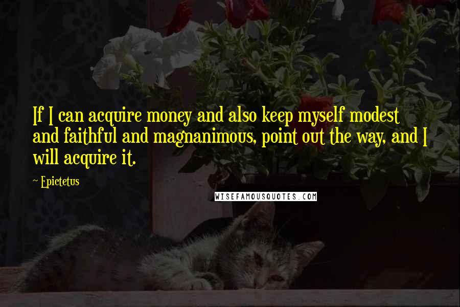 Epictetus Quotes: If I can acquire money and also keep myself modest and faithful and magnanimous, point out the way, and I will acquire it.