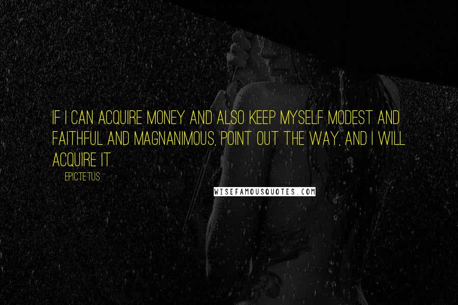 Epictetus Quotes: If I can acquire money and also keep myself modest and faithful and magnanimous, point out the way, and I will acquire it.