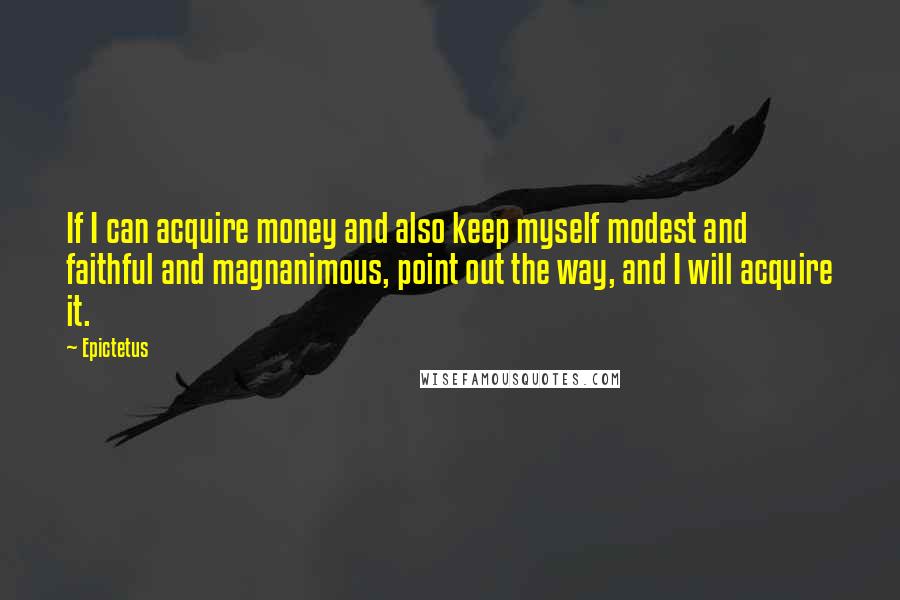 Epictetus Quotes: If I can acquire money and also keep myself modest and faithful and magnanimous, point out the way, and I will acquire it.