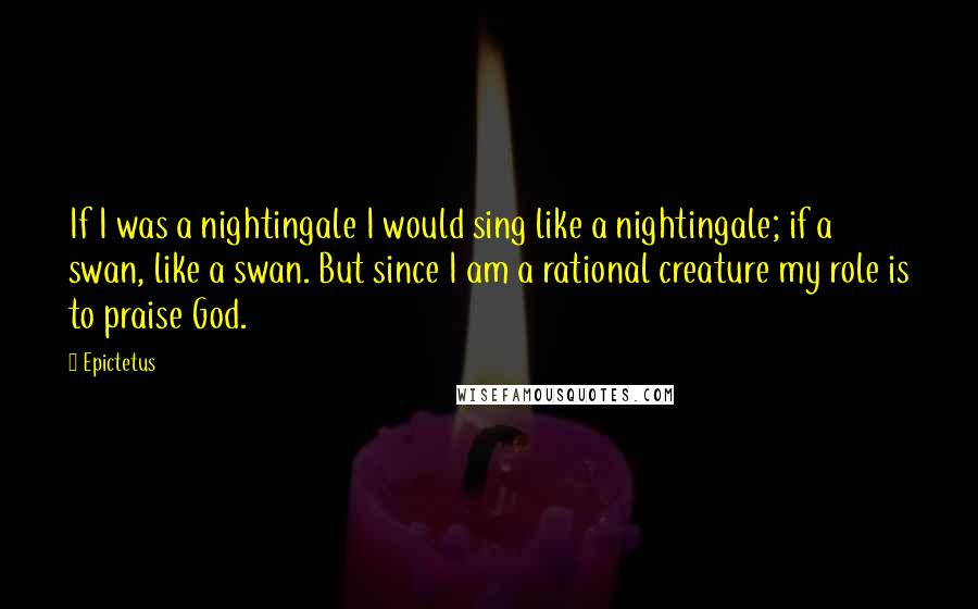 Epictetus Quotes: If I was a nightingale I would sing like a nightingale; if a swan, like a swan. But since I am a rational creature my role is to praise God.