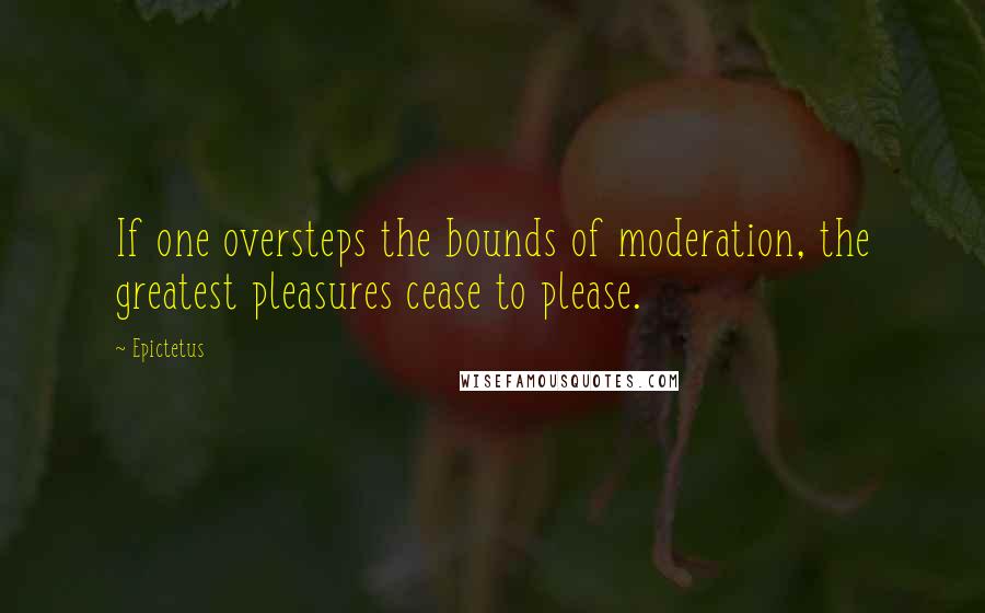 Epictetus Quotes: If one oversteps the bounds of moderation, the greatest pleasures cease to please.